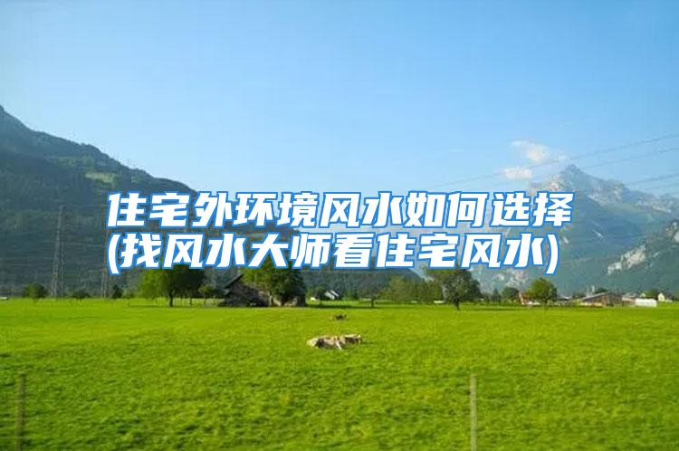 住宅外环境风水如何选择(找风水大师看住宅风水)