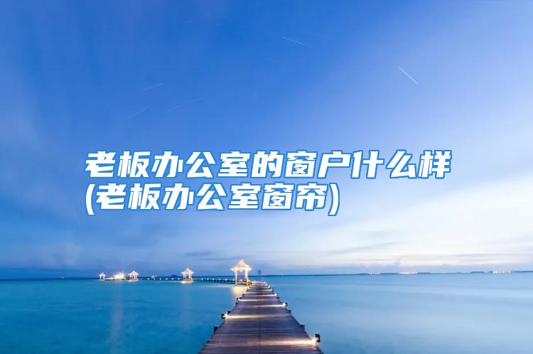 老板办公室的窗户什么样(老板办公室窗帘)