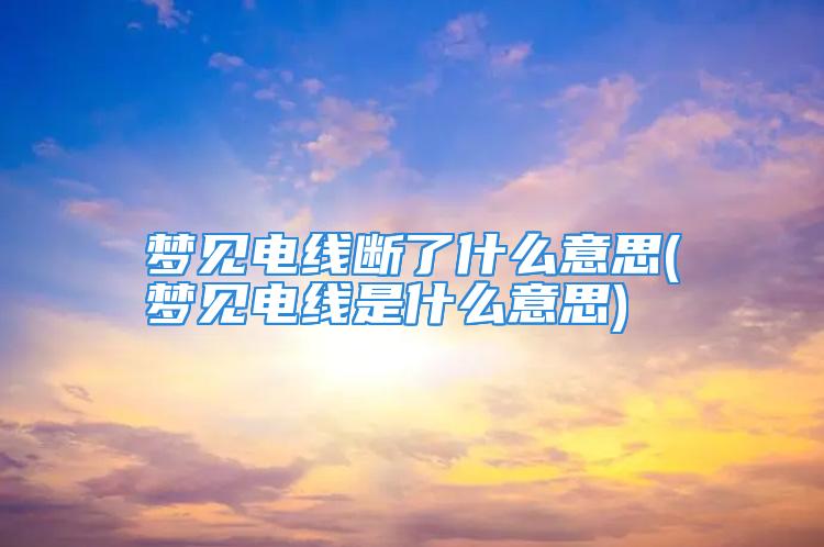 梦见电线断了什么意思(梦见电线是什么意思)