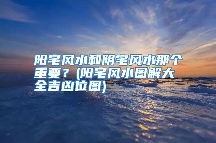 阳宅风水和阴宅风水那个重要？(阳宅风水图解大全吉凶位图)