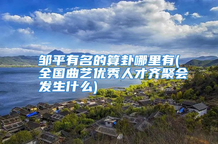 邹平有名的算卦哪里有(全国曲艺优秀人才齐聚会发生什么)