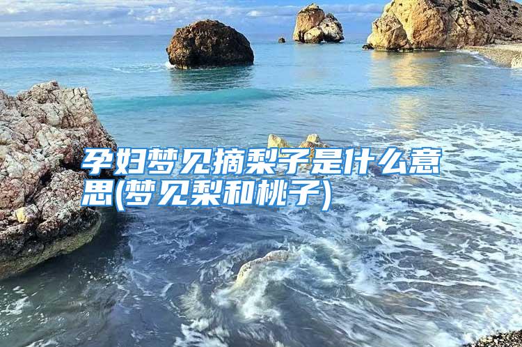 孕妇梦见摘梨子是什么意思(梦见梨和桃子)