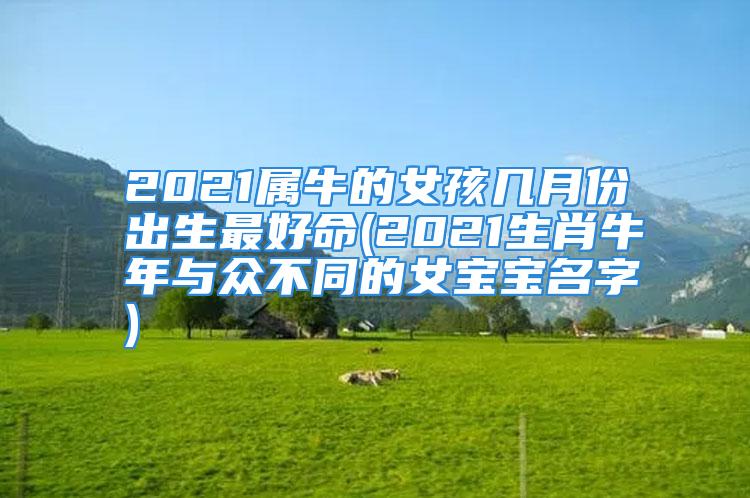 2021属牛的女孩几月份出生最好命(2021生肖牛年与众不同的女宝宝名字)