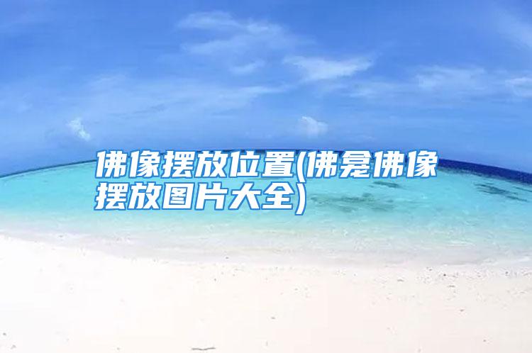 佛像摆放位置(佛龛佛像摆放图片大全)