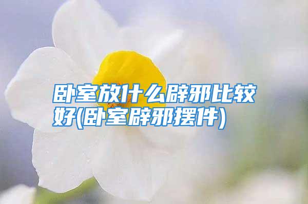 卧室放什么辟邪比较好(卧室辟邪摆件)