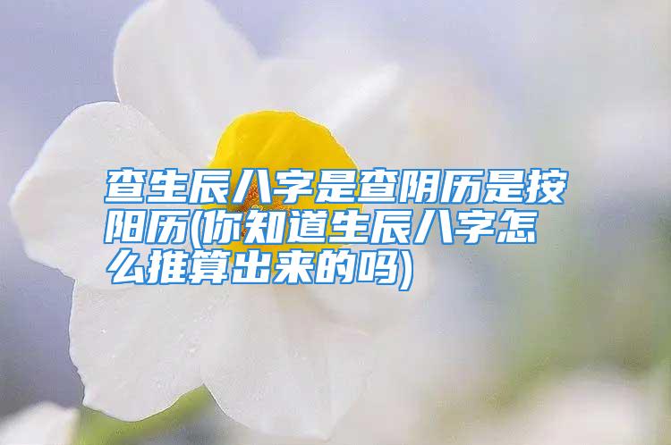 查生辰八字是查阴历是按阳历(你知道生辰八字怎么推算出来的吗)