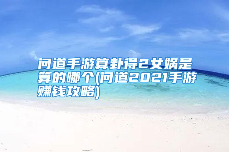 问道手游算卦得2女娲是算的哪个(问道2021手游赚钱攻略)