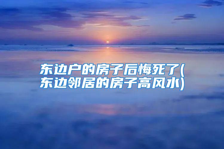 东边户的房子后悔死了(东边邻居的房子高风水)