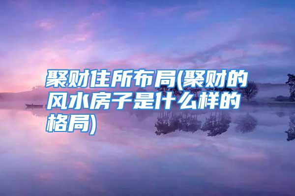 聚财住所布局(聚财的风水房子是什么样的格局)