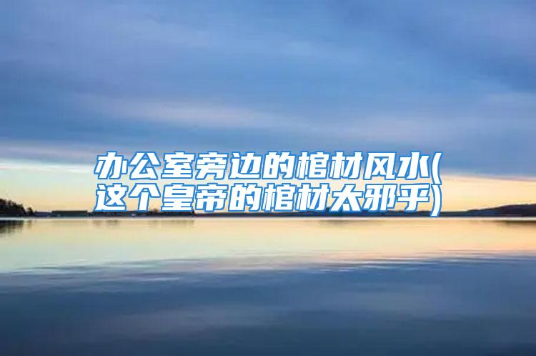 办公室旁边的棺材风水(这个皇帝的棺材太邪乎)