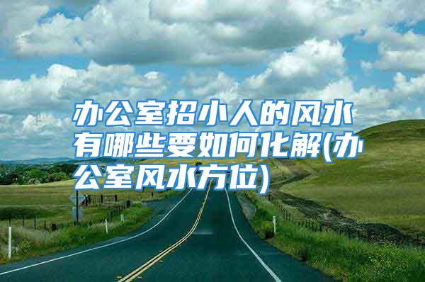 办公室招小人的风水有哪些要如何化解(办公室风水方位)