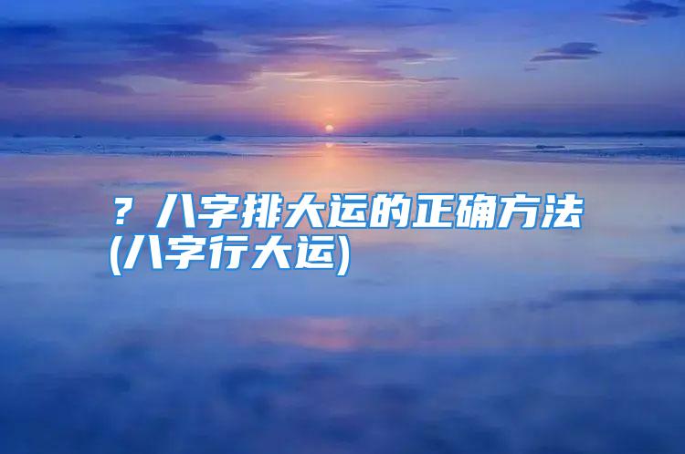 ？八字排大运的正确方法(八字行大运)