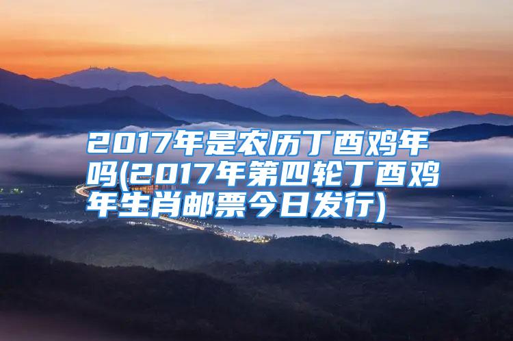 2017年是农历丁酉鸡年吗(2017年第四轮丁酉鸡年生肖邮票今日发行)