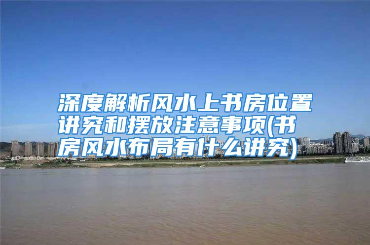 深度解析风水上书房位置讲究和摆放注意事项(书房风水布局有什么讲究)