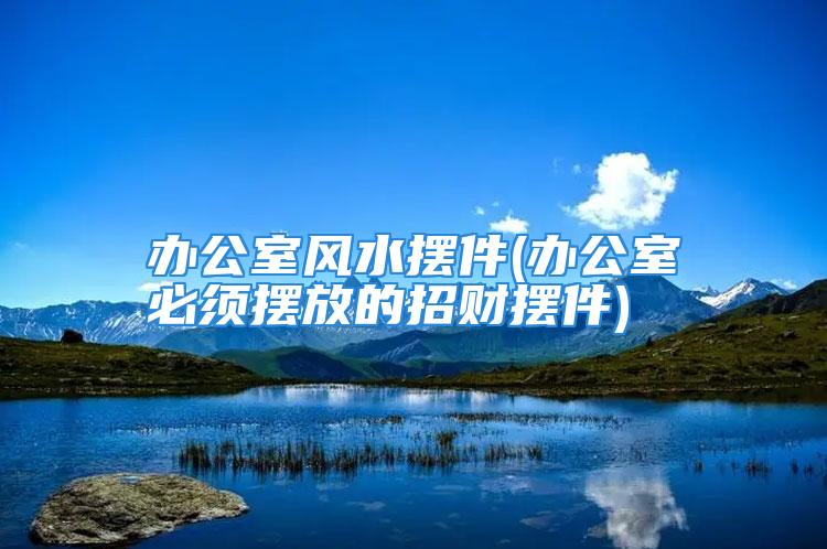 办公室风水摆件(办公室必须摆放的招财摆件)