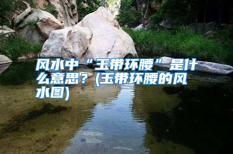 风水中“玉带环腰”是什么意思？(玉带环腰的风水图)