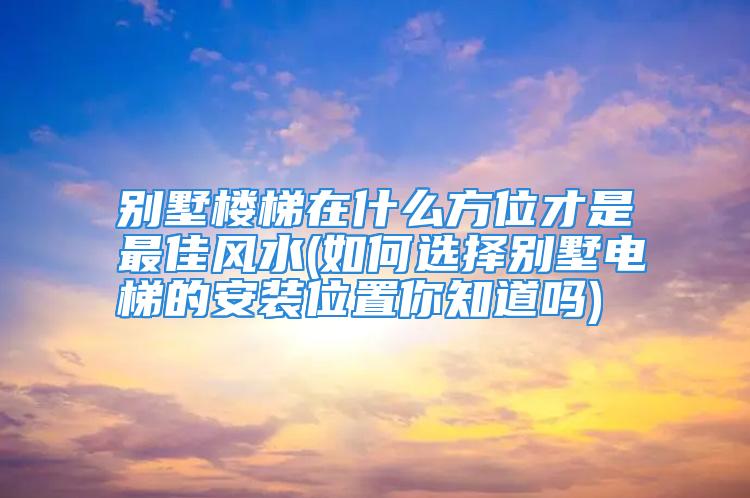 别墅楼梯在什么方位才是最佳风水(如何选择别墅电梯的安装位置你知道吗)