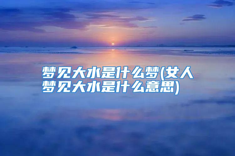 梦见大水是什么梦(女人梦见大水是什么意思)