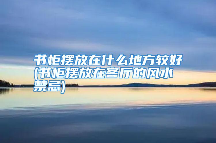 书柜摆放在什么地方较好(书柜摆放在客厅的风水禁忌)