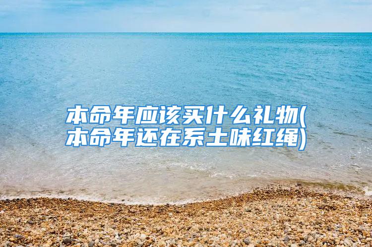 本命年应该买什么礼物(本命年还在系土味红绳)