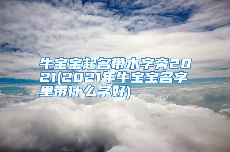 牛宝宝起名带木字旁2021(2021年牛宝宝名字里带什么字好)