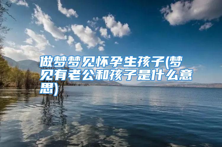 做梦梦见怀孕生孩子(梦见有老公和孩子是什么意思)