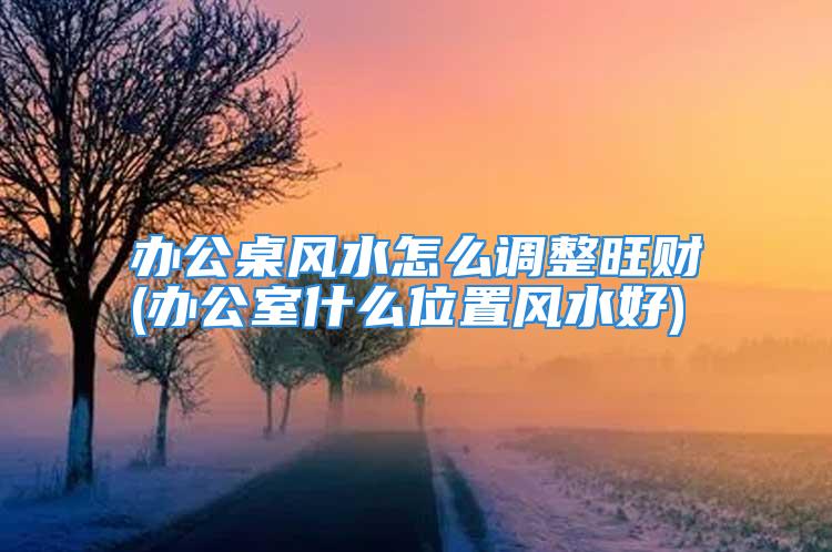 办公桌风水怎么调整旺财(办公室什么位置风水好)