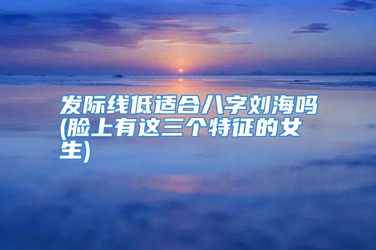 发际线低适合八字刘海吗(脸上有这三个特征的女生)