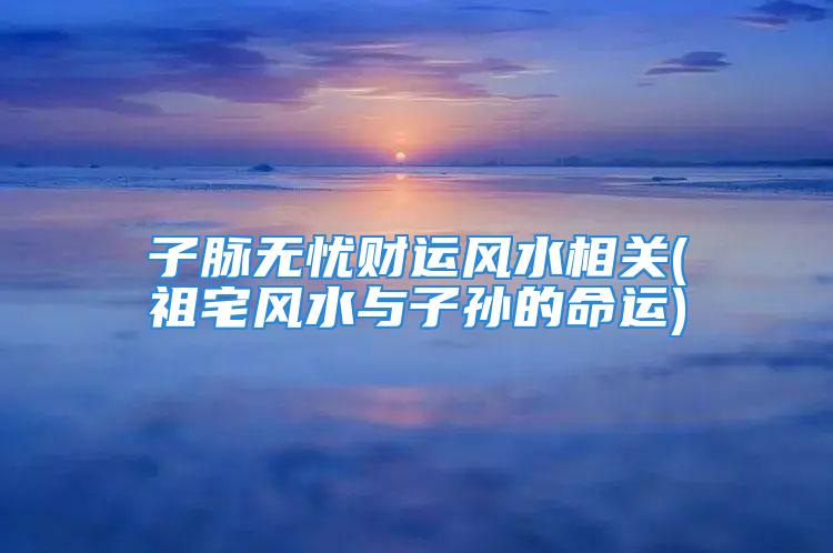 子脉无忧财运风水相关(祖宅风水与子孙的命运)