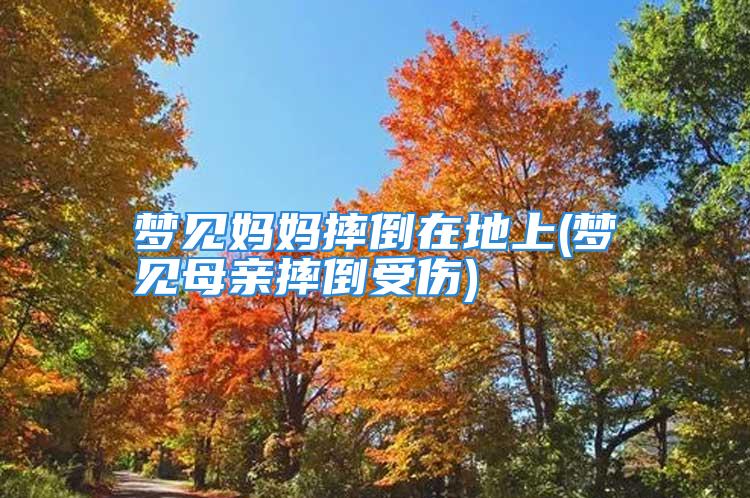 梦见妈妈摔倒在地上(梦见母亲摔倒受伤)