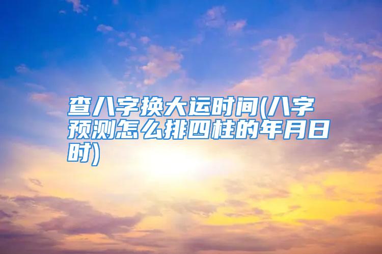 查八字换大运时间(八字预测怎么排四柱的年月日时)