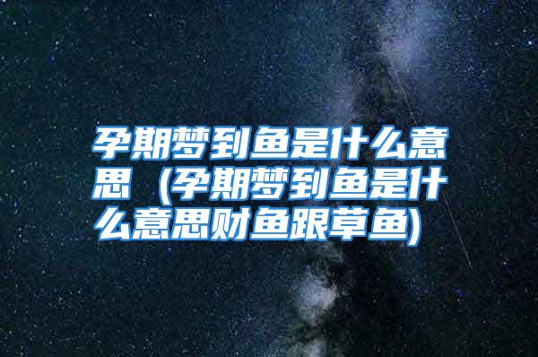 孕期梦到鱼是什么意思 (孕期梦到鱼是什么意思财鱼跟草鱼)