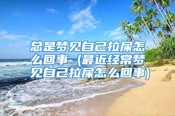 总是梦见自己拉屎怎么回事 (最近经常梦见自己拉屎怎么回事)