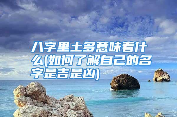 八字里土多意味着什么(如何了解自己的名字是吉是凶)