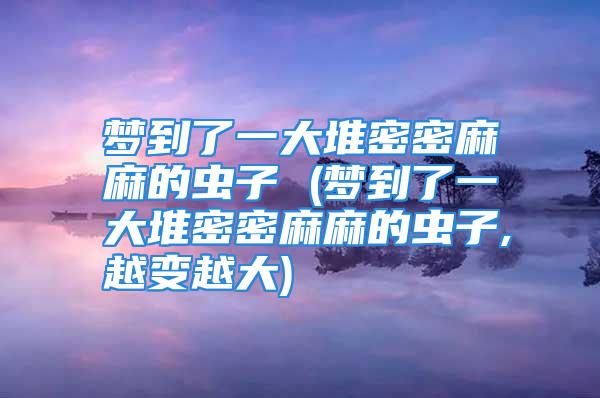 梦到了一大堆密密麻麻的虫子 (梦到了一大堆密密麻麻的虫子,越变越大)