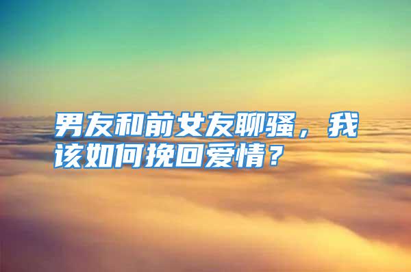 男友和前女友聊骚，我该如何挽回爱情？