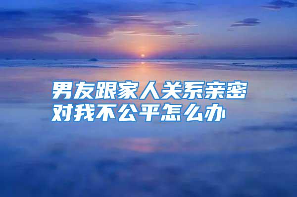 男友跟家人关系亲密对我不公平怎么办