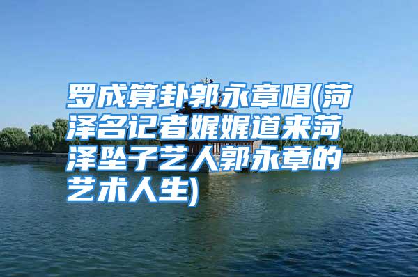 罗成算卦郭永章唱(菏泽名记者娓娓道来菏泽坠子艺人郭永章的艺术人生)