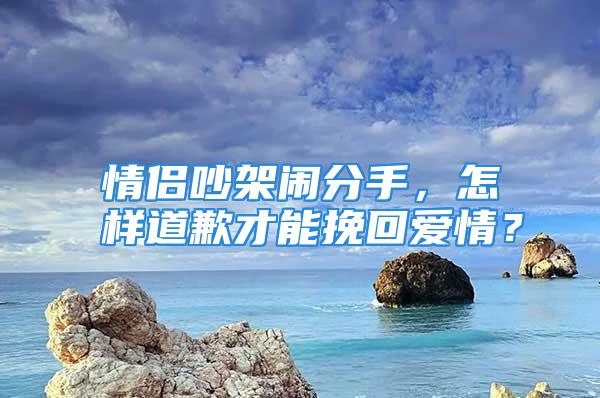 情侣吵架闹分手，怎样道歉才能挽回爱情？