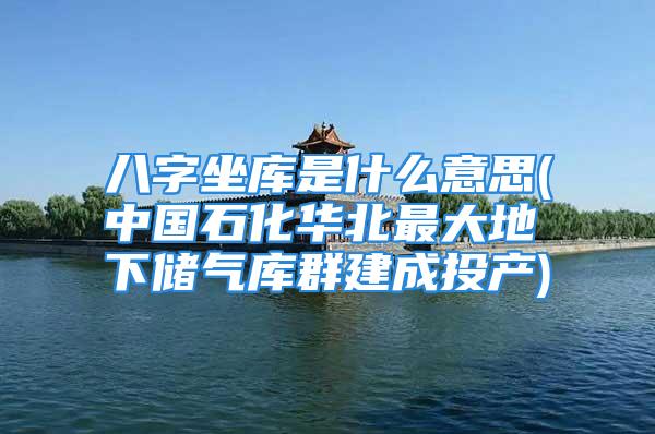 八字坐库是什么意思(中国石化华北最大地下储气库群建成投产)