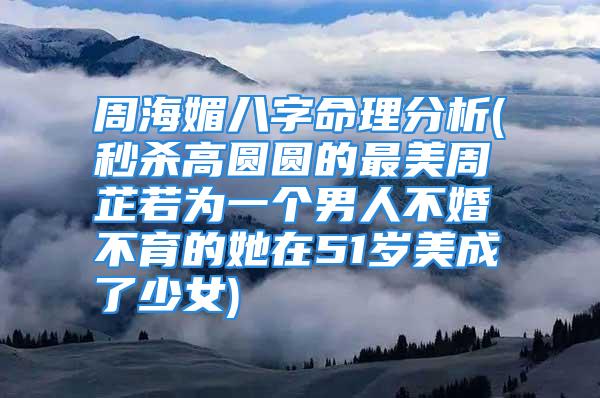 周海媚八字命理分析(秒杀高圆圆的最美周芷若为一个男人不婚不育的她在51岁美成了少女)