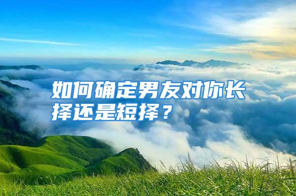 如何确定男友对你长择还是短择？