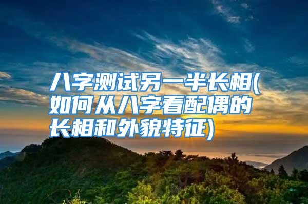 八字测试另一半长相(如何从八字看配偶的长相和外貌特征)