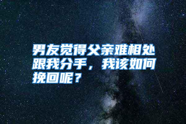 男友觉得父亲难相处跟我分手，我该如何挽回呢？