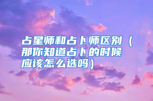 占星师和占卜师区别（那你知道占卜的时候应该怎么选吗）