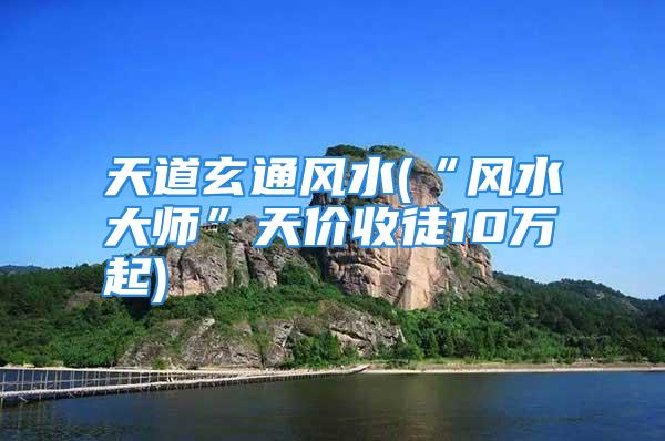 天道玄通风水(“风水大师”天价收徒10万起)