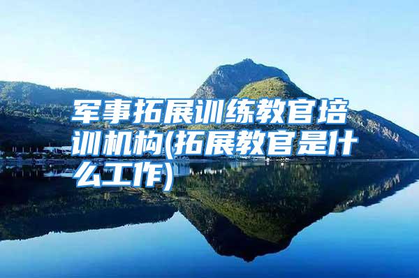 军事拓展训练教官培训机构(拓展教官是什么工作)