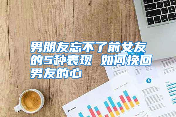 男朋友忘不了前女友的5种表现 如何挽回男友的心