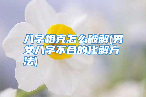 八字相克怎么破解(男女八字不合的化解方法)