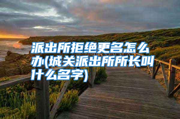 派出所拒绝更名怎么办(城关派出所所长叫什么名字)